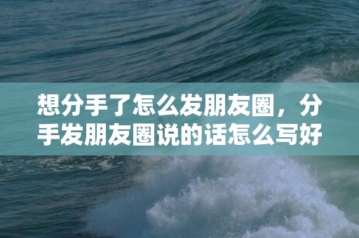 想分手了怎么发朋友圈，分手发朋友圈说的话怎么写好？发朋友圈回家的话语