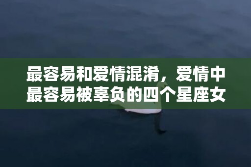 最容易和爱情混淆，爱情中最容易被辜负的四个星座女