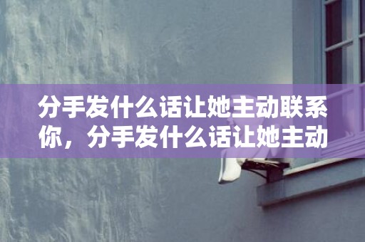分手发什么话让她主动联系你，分手发什么话让她主动联系你？怎样让前任主动联系你