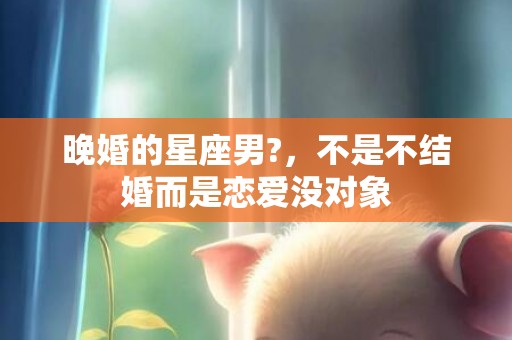 晚婚的星座男?，不是不结婚而是恋爱没对象