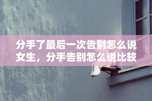 分手了最后一次告别怎么说女生，分手告别怎么说比较好听的话？与女友分手后的告别语