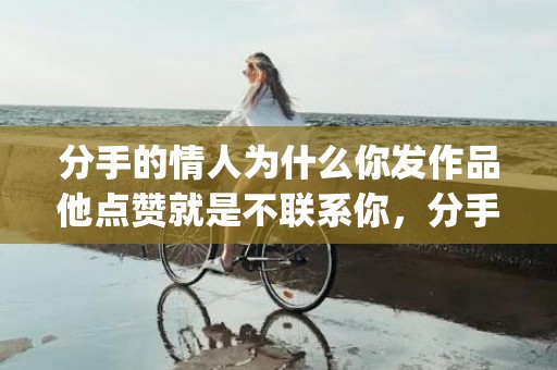 分手的情人为什么你发作品他点赞就是不联系你，分手的情人为什么刻意躲着我(婚外情分手后男人躲着女人)