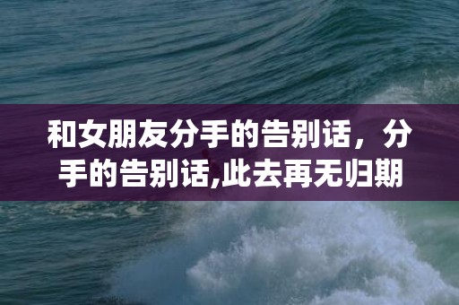 和女朋友分手的告别话，分手的告别话,此去再无归期(分手了该怎么说告别话)