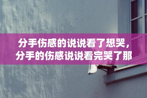 分手伤感的说说看了想哭，分手的伤感说说看完哭了那种(分手伤感文章大全看完哭了)