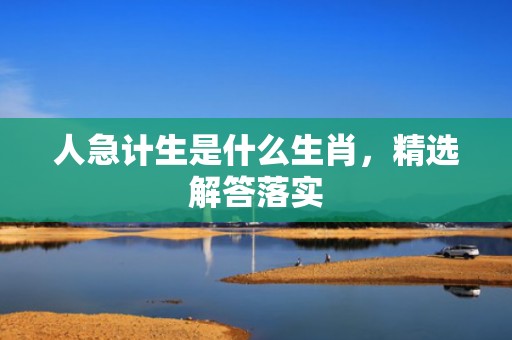 人急计生是什么生肖，精选解答落实