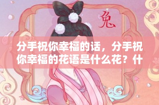分手祝你幸福的话，分手祝你幸福的花语是什么花？什么花的花语是我放弃你了