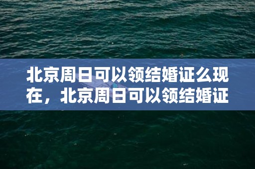 北京周日可以领结婚证么现在，北京周日可以领结婚证吗今年，周末领结婚证不承认