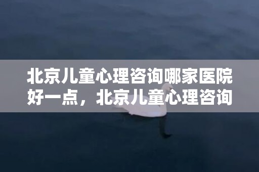 北京儿童心理咨询哪家医院好一点，北京儿童心理咨询有哪些地方？儿童心理咨询医院电话