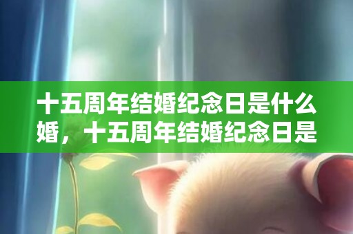 十五周年结婚纪念日是什么婚，十五周年结婚纪念日是什么婚？2008到2023十五结婚周年