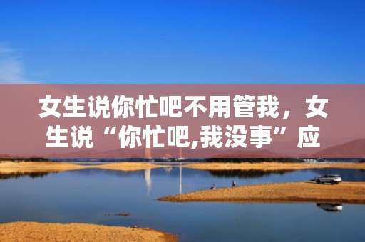 女生说你忙吧不用管我，女生说“你忙吧,我没事”应当怎么答复?