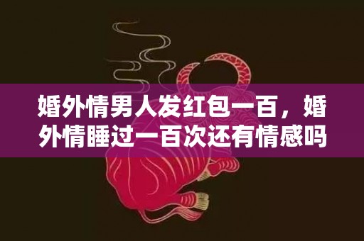 婚外情男人发红包一百，婚外情睡过一百次还有情感吗?