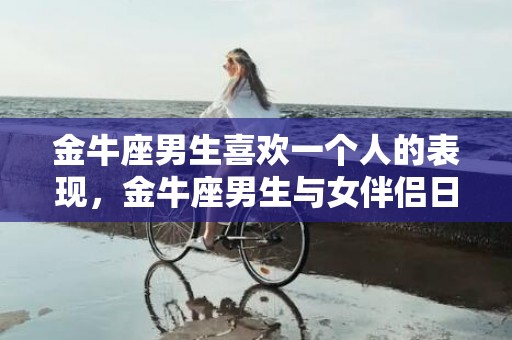 金牛座男生喜欢一个人的表现，金牛座男生与女伴侣日常的聊天模式