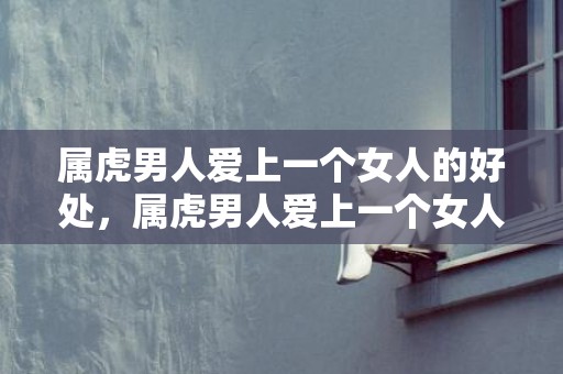 属虎男人爱上一个女人的好处，属虎男人爱上一个女人的表现