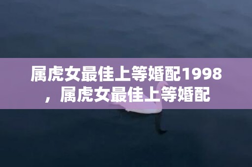 属虎女最佳上等婚配1998，属虎女最佳上等婚配