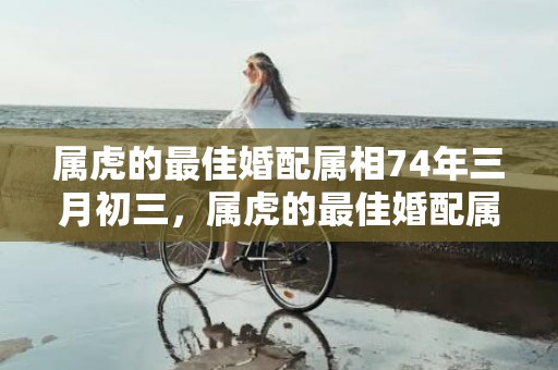 属虎的最佳婚配属相74年三月初三，属虎的最佳婚配属相