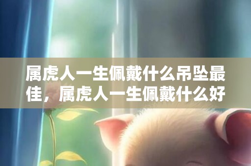 属虎人一生佩戴什么吊坠最佳，属虎人一生佩戴什么好