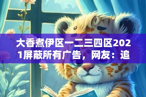 大香煮伊区一二三四区2021屏蔽所有广告，网友：追剧真的太舒适!