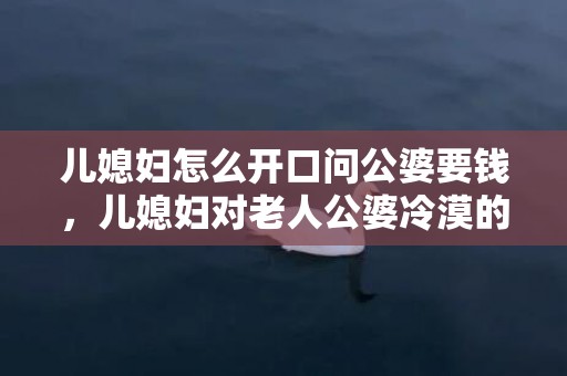 儿媳妇怎么开口问公婆要钱，儿媳妇对老人公婆冷漠的说说 儿媳妇有义务伺候婆婆吗