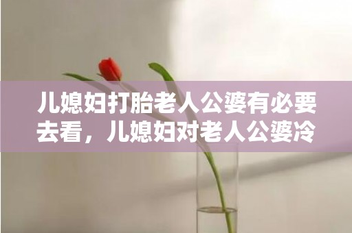 儿媳妇打胎老人公婆有必要去看，儿媳妇对老人公婆冷漠的句子？公婆冷漠怎么相处
