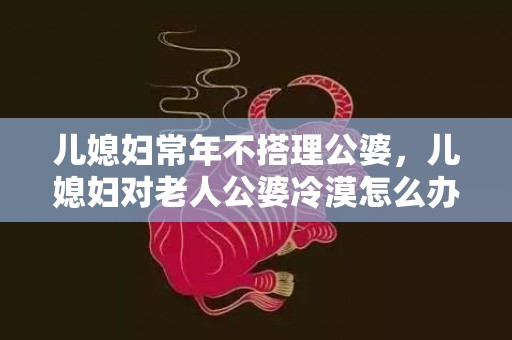 儿媳妇常年不搭理公婆，儿媳妇对老人公婆冷漠怎么办，儿媳妇怎么开口问公婆要钱