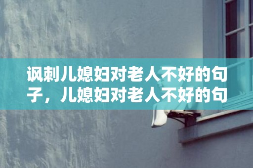 讽刺儿媳妇对老人不好的句子，儿媳妇对老人不好的句子说说？跟儿媳妇争宠的老人是啥原因