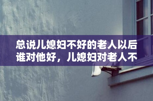 总说儿媳妇不好的老人以后谁对他好，儿媳妇对老人不好怎么安慰她？怎么劝儿媳妇不生气