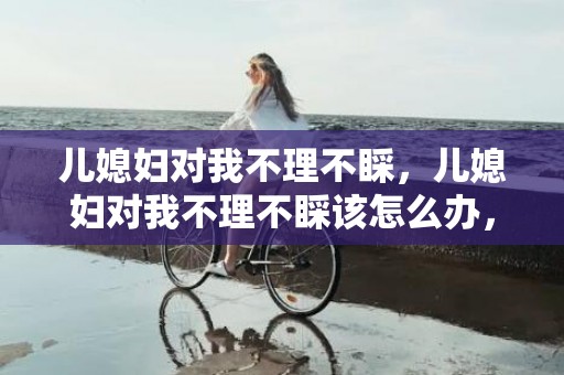 儿媳妇对我不理不睬，儿媳妇对我不理不睬该怎么办，怎么治老公的不理不睬
