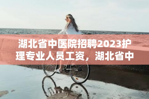 湖北省中医院招聘2023护理专业人员工资，湖北省中医院招聘编外人员公告2023