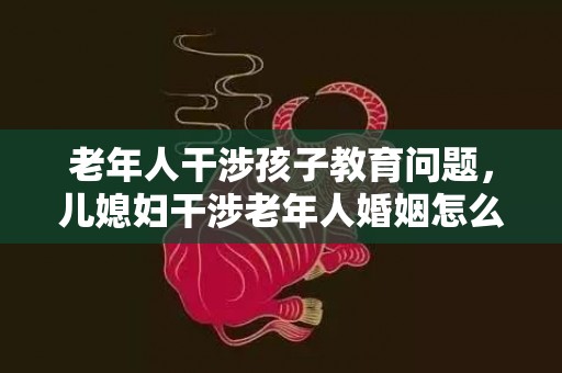 老年人干涉孩子教育问题，儿媳妇干涉老年人婚姻怎么办，儿媳妇跟公婆出现矛盾怎么办