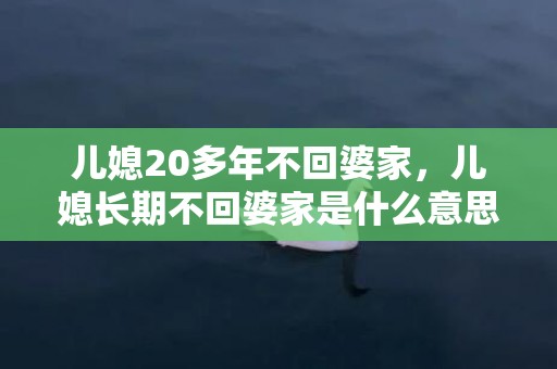 儿媳20多年不回婆家，儿媳长期不回婆家是什么意思，一个媳妇一年到头都不回婆家