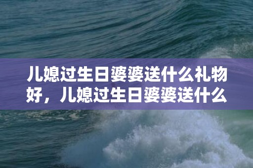 儿媳过生日婆婆送什么礼物好，儿媳过生日婆婆送什么花最好？儿媳给婆婆的生日贺词