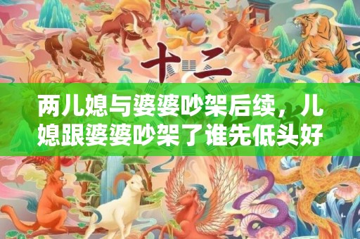 两儿媳与婆婆吵架后续，儿媳跟婆婆吵架了谁先低头好？跟婆婆吵架后聪明女人的做法