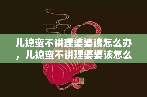 儿媳蛮不讲理婆婆该怎么办，儿媳蛮不讲理婆婆该怎么办呢 儿媳对婆婆不理不睬怎么办