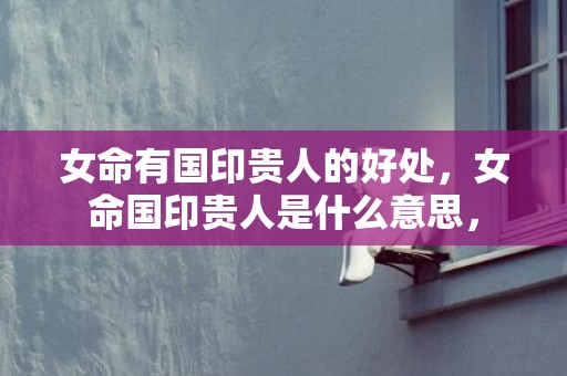 女命有国印贵人的好处，女命国印贵人是什么意思，