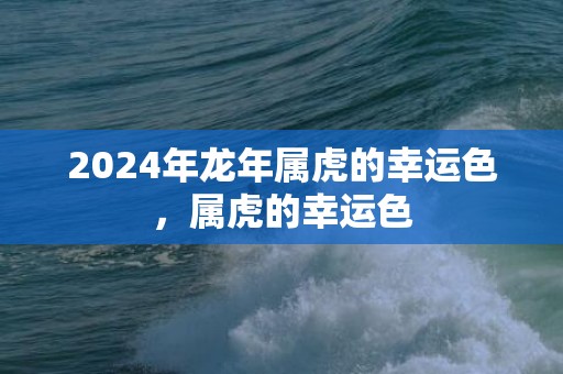 2024年龙年属虎的幸运色，属虎的幸运色