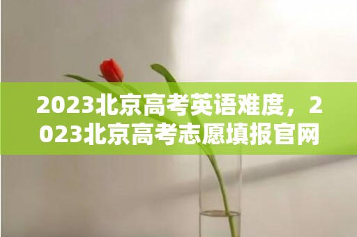 2023北京高考英语难度，2023北京高考志愿填报官网入口