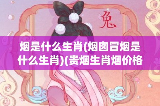 烟是什么生肖(烟囱冒烟是什么生肖)(贵烟生肖烟价格及图片一览表)