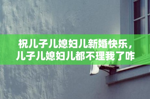 祝儿子儿媳妇儿新婚快乐，儿子儿媳妇儿都不理我了咋办 儿子跟媳妇吵架,公婆该怎么办