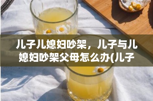 儿子儿媳妇吵架，儿子与儿媳妇吵架父母怎么办(儿子儿媳经常吵架咋办)