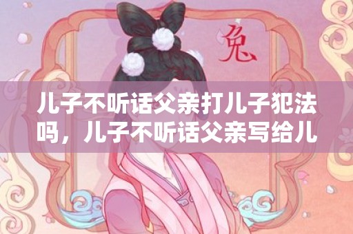 儿子不听话父亲打儿子犯法吗，儿子不听话父亲写给儿子的信？写给不懂事的孩子的话