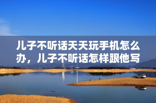 儿子不听话天天玩手机怎么办，儿子不听话怎样跟他写一封信？妈妈写给儿子的一封信的写作方法