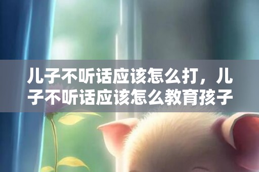 儿子不听话应该怎么打，儿子不听话应该怎么教育孩子？孩子不听话能打吗