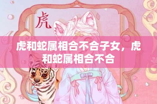 虎和蛇属相合不合子女，虎和蛇属相合不合