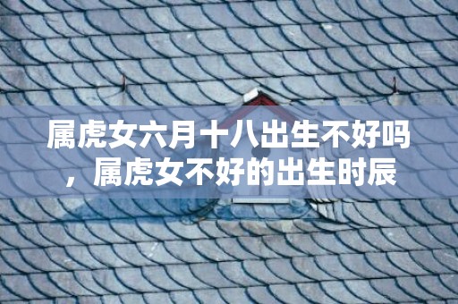 属虎女六月十八出生不好吗，属虎女不好的出生时辰