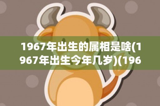 1967年出生的属相是啥(1967年出生今年几岁)(1967年出生的人是什么命)