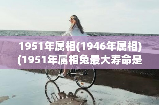 1951年属相(1946年属相)(1951年属相兔最大寿命是多少)