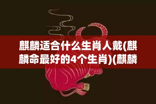 麒麟适合什么生肖人戴(麒麟命最好的4个生肖)(麒麟适合什么生肖人戴貔貅呢)