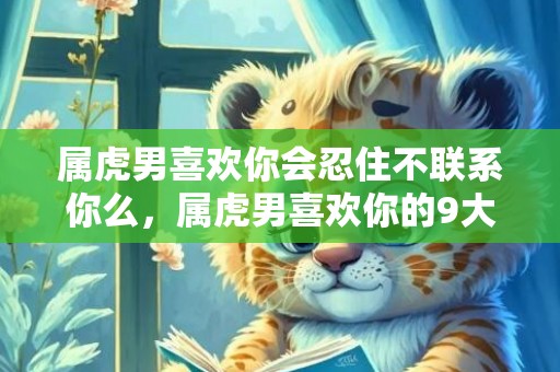 属虎男喜欢你会忍住不联系你么，属虎男喜欢你的9大表现