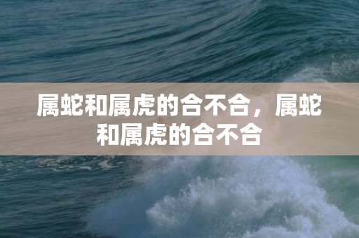 属蛇和属虎的合不合，属蛇和属虎的合不合
