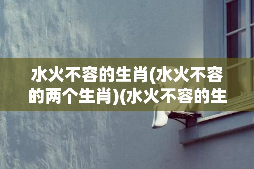 水火不容的生肖(水火不容的两个生肖)(水火不容的生肖有哪些)
